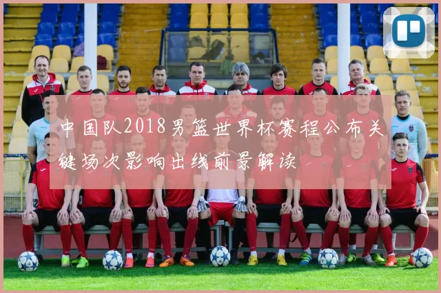 中国队2018男篮世界杯赛程公布关键场次影响出线前景解读