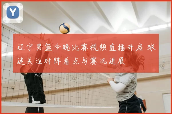 辽宁男篮今晚比赛视频直播开启 球迷关注对阵看点与赛况进展