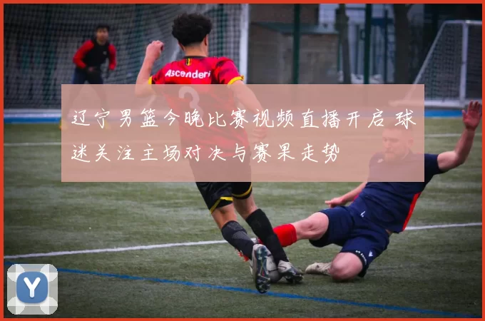 辽宁男篮今晚比赛视频直播开启 球迷关注主场对决与赛果走势