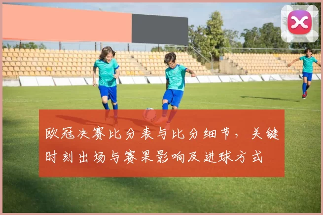 欧冠决赛比分表与比分细节，关键时刻出场与赛果影响及进球方式