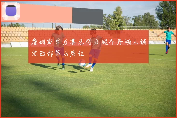 詹姆斯季后赛总得分超乔丹湖人锁定西部第七席位