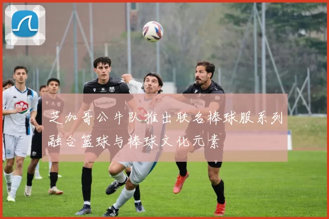 芝加哥公牛队推出联名棒球服系列融合篮球与棒球文化元素