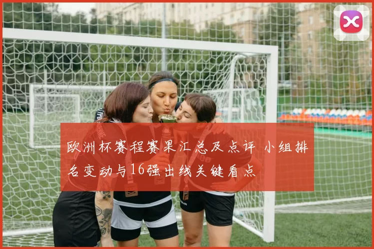 欧洲杯赛程赛果汇总及点评 小组排名变动与16强出线关键看点