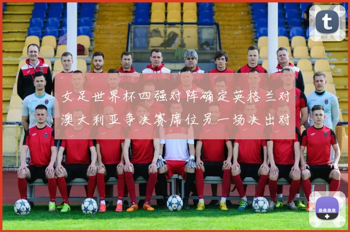 女足世界杯四强对阵确定英格兰对澳大利亚争决赛席位另一场决出对手