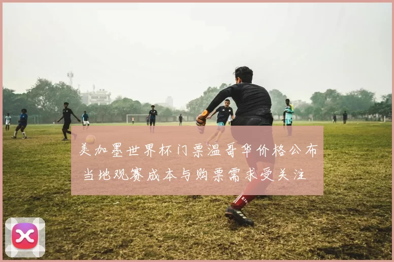 美加墨世界杯门票温哥华价格公布 当地观赛成本与购票需求受关注