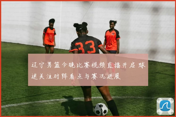 辽宁男篮今晚比赛视频直播开启 球迷关注对阵看点与赛况进展