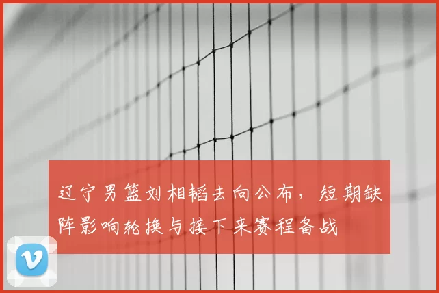 辽宁男篮刘相韬去向公布，短期缺阵影响轮换与接下来赛程备战