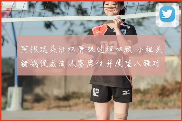 阿根廷美洲杯晋级过程回顾 小组关键战促成淘汰赛席位并展望八强对阵