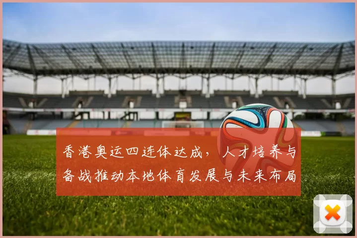 香港奥运四连体达成，人才培养与备战推动本地体育发展与未来布局