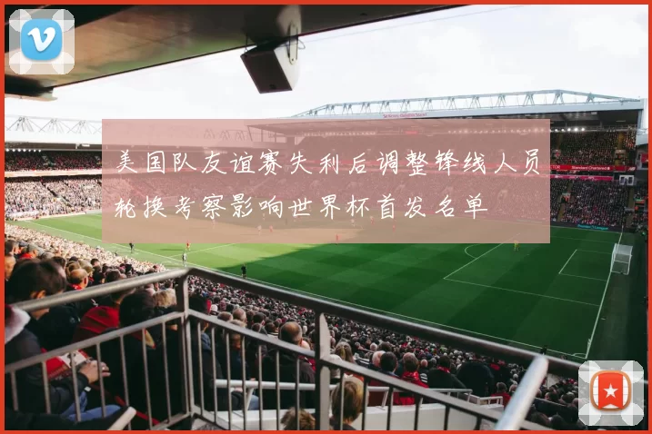 美国队友谊赛失利后调整锋线人员轮换考察影响世界杯首发名单