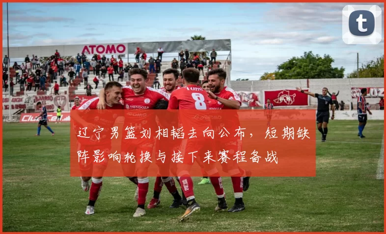 辽宁男篮刘相韬去向公布，短期缺阵影响轮换与接下来赛程备战