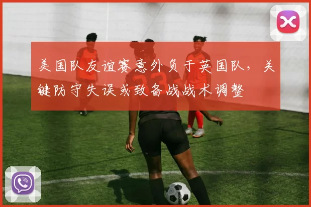 美国队友谊赛意外负于英国队，关键防守失误或致备战战术调整