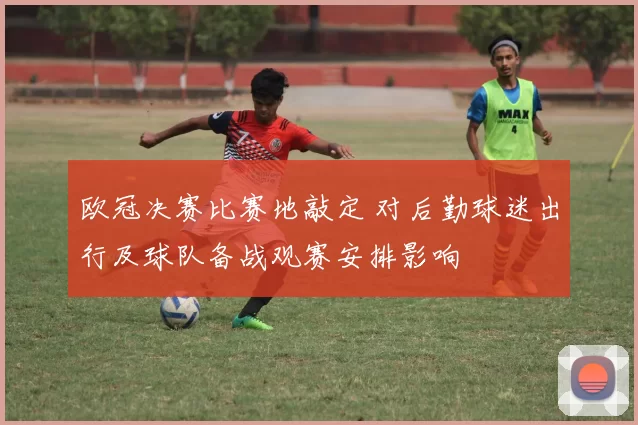 欧冠决赛比赛地敲定 对后勤球迷出行及球队备战观赛安排影响