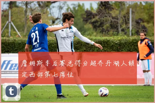 詹姆斯季后赛总得分超乔丹湖人锁定西部第七席位