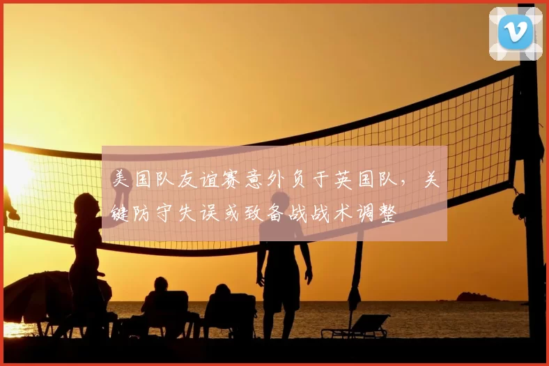 美国队友谊赛意外负于英国队，关键防守失误或致备战战术调整